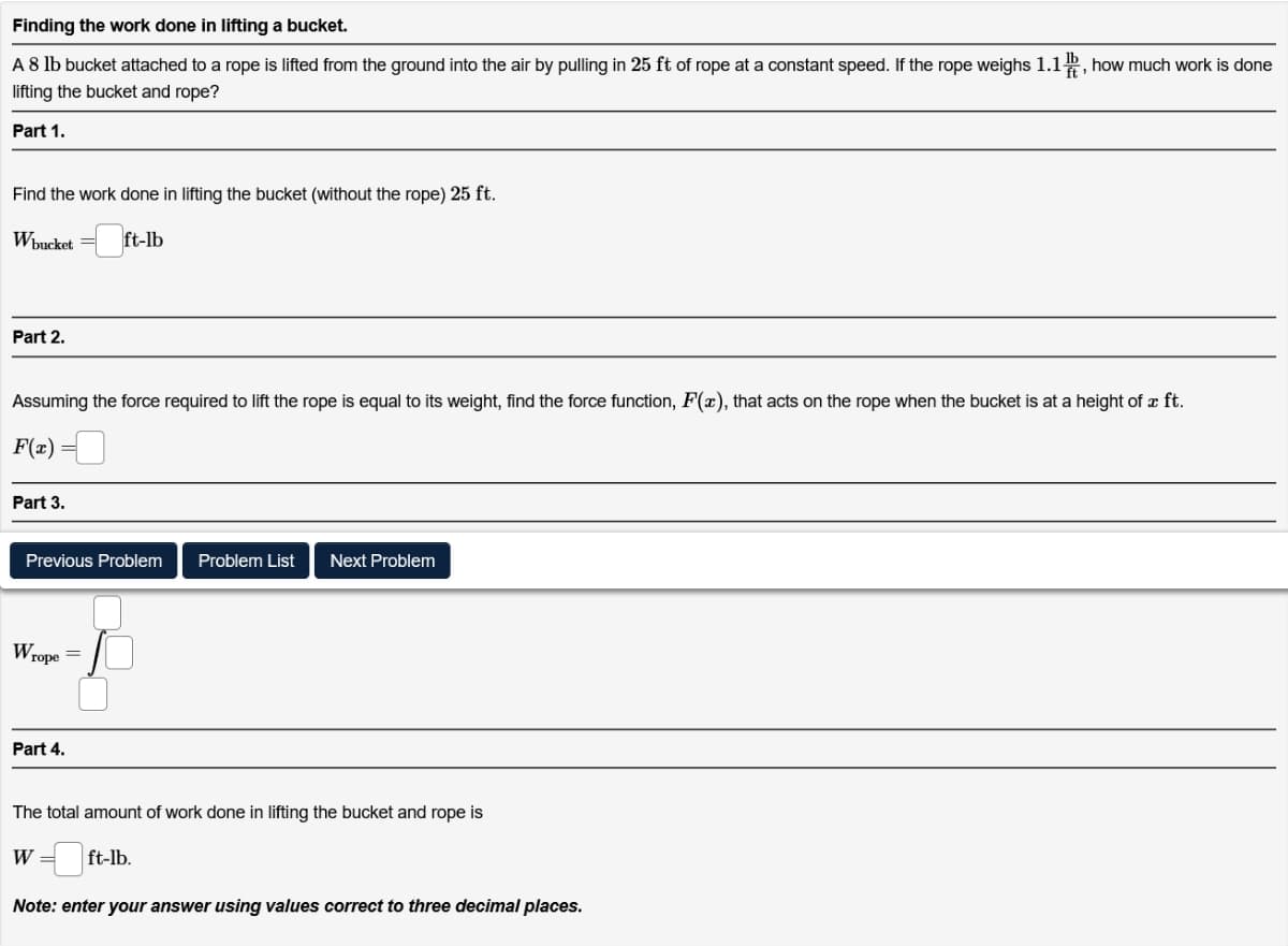 Finding the work done in lifting a bucket.
A 8 lb bucket attached to a rope is lifted from the ground into the air by pulling in 25 ft of rope at a constant speed. If the rope weighs 1.1, how much work is done
lifting the bucket and rope?
Part 1.
Find the work done in lifting the bucket (without the rope) 25 ft.
Wbucket
ft-lb
Part 2.
Assuming the force required to lift the rope is equal to its weight, find the force function, F(x), that acts on the rope when the bucket is at a height of a ft.
F(x)
Part 3.
Previous Problem Problem List Next Problem
Wrope
=
Part 4.
The total amount of work done in lifting the bucket and rope is
W = ft-lb.
Note: enter your answer using values correct to three decimal places.