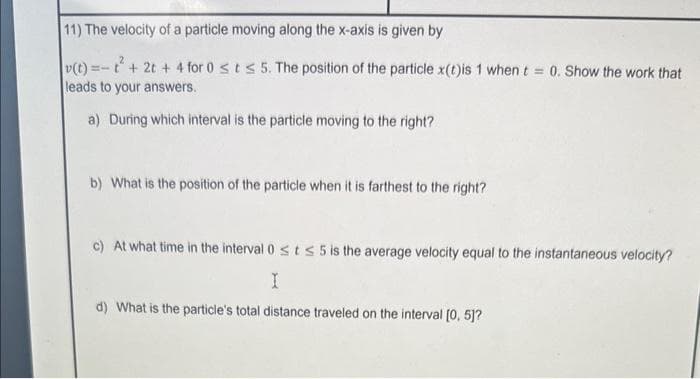 11) The velocity of a particle moving along the x-axis is given by
v(t) =t+ 2t + 4 for 0 st s 5. The position of the particle x(t)is 1 when t = 0. Show the work that
leads to your answers.
a) During which interval is the particle moving to the right?
b) What is the position of the particle when it is farthest to the right?
c) At what time in the interval 0 st≤ 5 is the average velocity equal to the instantaneous velocity?
I
d) What is the particle's total distance traveled on the interval [0, 5]?