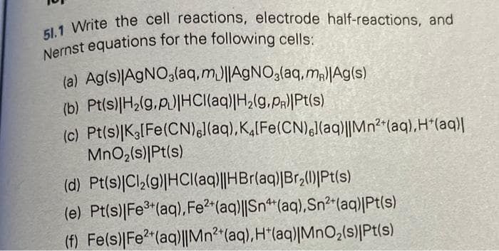 51.1 Write the cell reactions, electrode half-reactions, and
Nernst equations for the following cells:
(a) Ag(s)|AgNO3(aq,m)||AgNO3(aq, me|Ag(s)
(b) Pt(s)|H₂(g.p.)|HCl(aq)|H₂(g,PR)|Pt(s)
(c) Pt(s)|K3[Fe(CN),](aq), K4[Fe(CN)l(aq)||Mn²+(aq),H*(aq)|
MnO₂ (s)|Pt(s)
(d)
Pt(s)|Cl₂(g)|HCl(aq)||HBr(aq)|Br₂(1) Pt(s)
(e) Pt(s) |Fe³+ (aq), Fe2+ (aq)||Sn+ (aq),Sn²+ (aq)|Pt(s)
(f) Fe(s)| Fe2+ (aq)||Mn2+ (aq), H(aq)|MnO₂(s)|Pt(s)