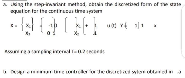 a. Using the step-invariant method, obtain the discretized form of the state
equation for the continuous time system
X =
-10
X1
u (t) Y{ 1) 1
X2
0 1
X2
Assuming a sampling interval T= 0.2 seconds
b. Design a minimum time controller for the discretized sytem obtained in .a
