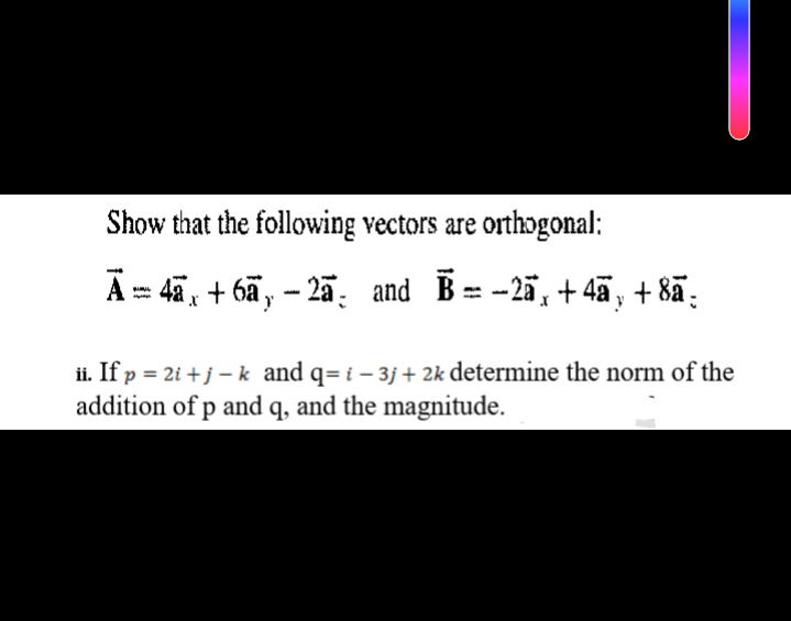 Show that the following vectors are orthogonal:
Ā- 4a, + 6ã, – 2ã. and B= -2ä, + 4ã, + 8ã:
ii. If p = 2i + j – k and q= i - 3j + 2k determine the norm of the
addition of p and q, and the magnitude.
