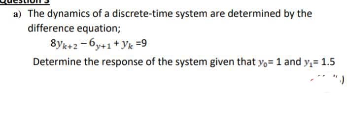 a) The dynamics of a discrete-time system are determined by the
difference equation;
8yk+2 -6y+1+ yk =9
Determine the response of the system given that y,= 1 and y,= 1.5
