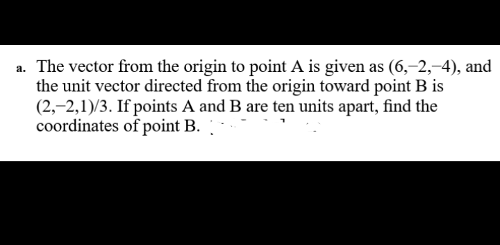 a. The vector from the origin to point A is given as (6,–2,-4), and
the unit vector directed from the origin toward point B is
(2,-2,1)/3. If points A and B are ten units apart, find the
coordinates of point B.
