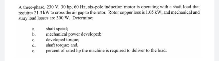 A three-phase, 230 v, 30 hp, 60 Hz, six-pole induction motor is operating with a shaft load that
requires 21.3 kW to cross the air gap to the rotor. Rotor copper loss is 1.05 kW, and mechanical and
stray load losses are 300 W. Determine:
shaft speed;
mechanical power developed;
developed torque;
shaft torque; and,
percent of rated hp the machine is required to deliver to the load.
a.
b.
C.
d.
e.
