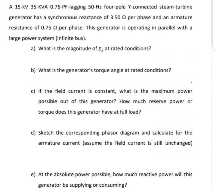 A 15-kV 35-KVA 0.76-PF-lagging 50-Hz four-pole Y-connected steam-turbine
generator has a synchronous reactance of 3.50 0 per phase and an armature
resistance of 0.75 0 per phase. This generator is operating in parallel with a
large power system (infinite bus).
a) What is the magnitude of E, at rated conditions?
b) What is the generator's torque angle at rated conditions?
c) If the field current is constant, what is the maximum power
possible out of this generator? How much reserve power or
torque does this generator have at full load?
d) Sketch the corresponding phasor diagram and calculate for the
armature current (assume the field current is still unchanged)
e) At the absolute power possible, how much reactive power will this
generator be supplying or consuming?
