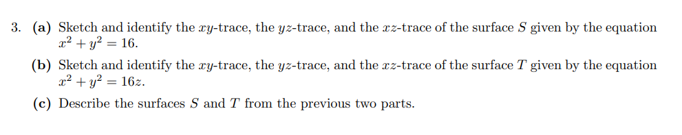 3. (a) Sketch and identify the xy-trace, the yz-trace, and the xz-trace of the surface S given by the equation
x2 + y? = 16.
(b) Sketch and identify the xy-trace, the yz-trace, and the xz-trace of the surface T given by the equation
x2 + y? = 16z.
(c) Describe the surfaces S and T from the previous two parts.
