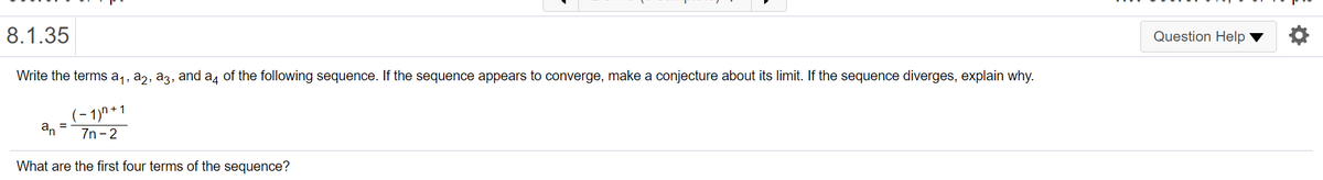 8.1.35
Question Help
Write the terms a1, a,, a3, and a4 of the following sequence. If the sequence appears to converge, make a conjecture about its limit. If the sequence diverges, explain why.
(- 1)n * 1
an =
7n - 2
What are the first four terms of the sequence?
