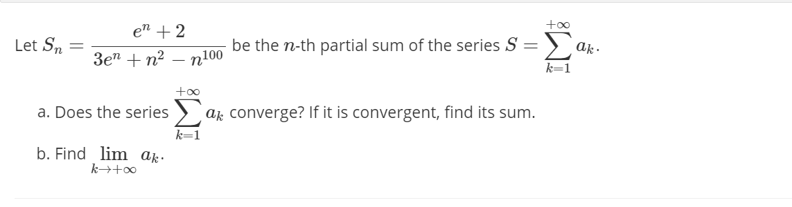 +oo
en +2
Let S.
be the n-th partial sum of the series S =
ak -
3e" + n?
n100
+oo
a. Does the series > ak converge? If it is convergent, find its sum.
k=1
b. Find lim ak:
k→+∞
