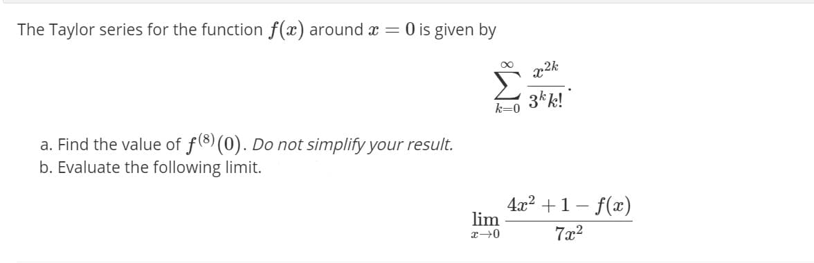 The Taylor series for the function f(x) around x = 0 is given by
Σ
3kk!"
k=0
a. Find the value of f(8) (0). Do not simplify your result.
b. Evaluate the following limit.
4x2 +1- f(x)
lim
7x2
