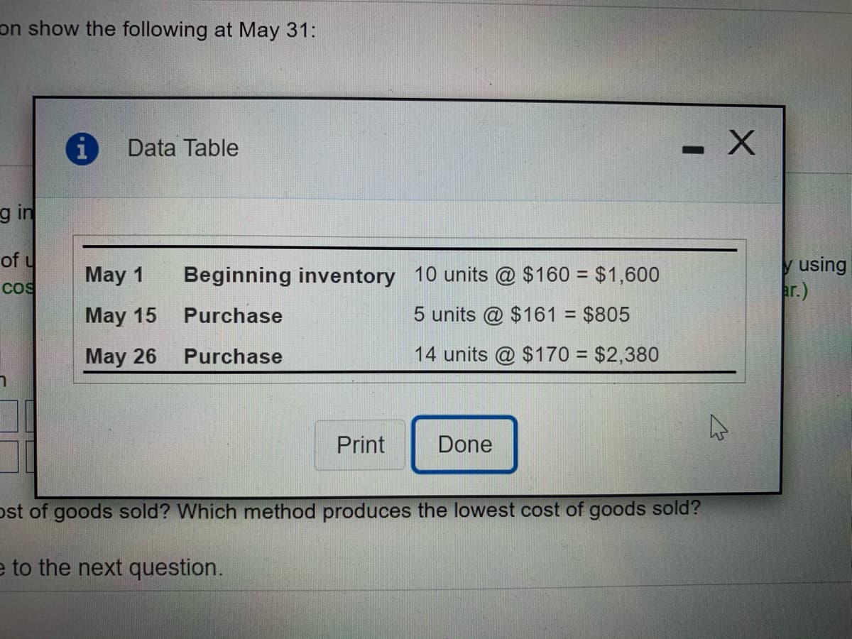 on show the following at May 31:
Data Table
g in
of u
y using
ar.)
May 1
Beginning inventory 10 units @ $160 = $1,600
Cos
May 15
Purchase
5 units @ $161 = $805
%3D
May 26
Purchase
14 units @ $170 = $2,380
Print
Done
ost of goods sold? Which method produces the lowest cost of goods sold?
e to the next question.
