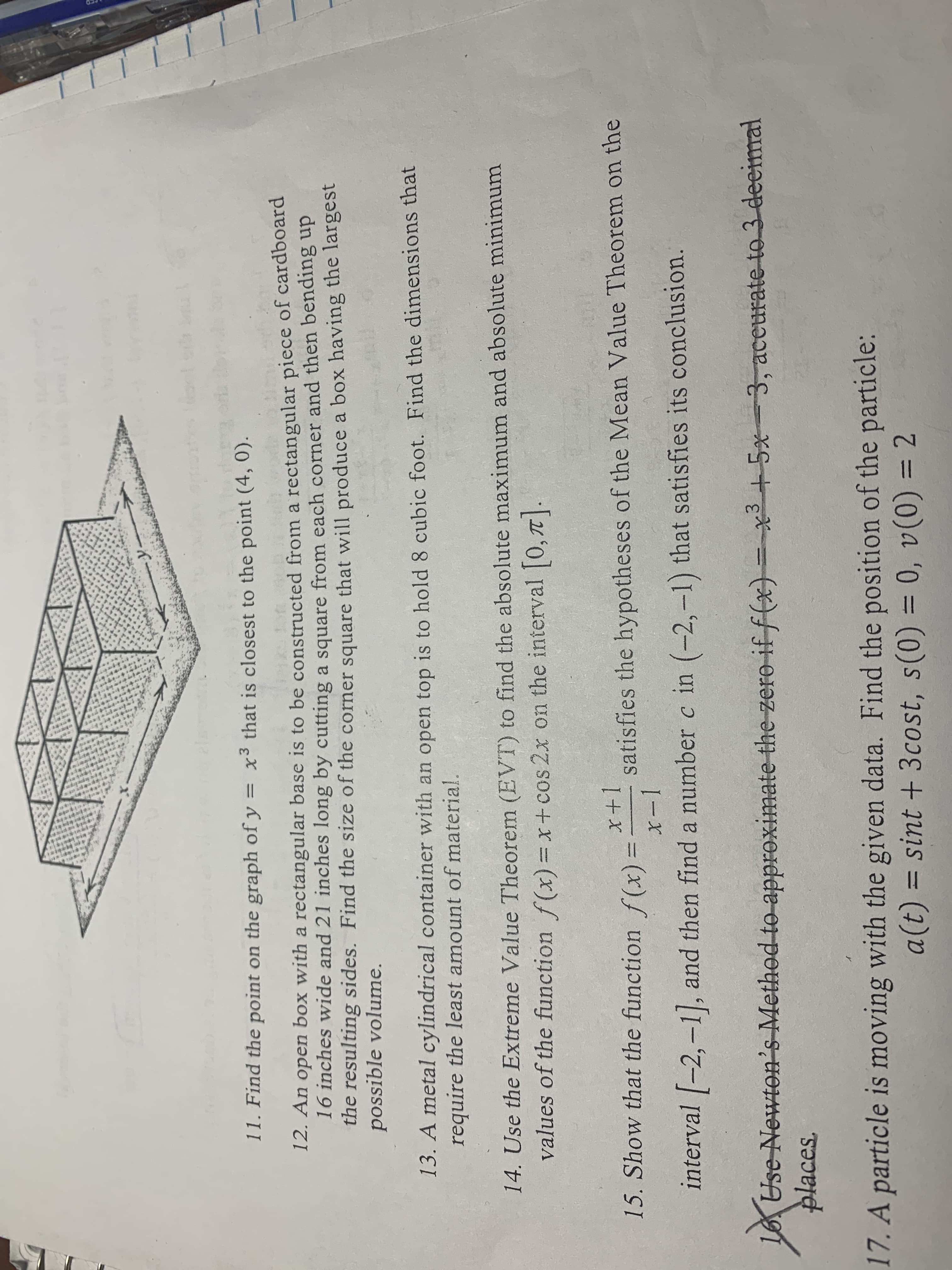 11. Find the point on the graph of y = x3 that is closest to the point (4, 0).
Eup
12. An open box with a rectangular base is to be constructed from a rectangular piece of cardboard
16 inches wide and 21 inches long by cutting a square from each corner and then bending up
the resulting sides. Find the size of the corner square that will produce a box having the largest
possible volume.
13. A metal cylindrical container with an open top is to hold 8 cubic foot. Find the dimensions that
require the least amount of material.
14. Use the Extreme Value Theorem (EVT) to find the absolute maximum and absolute minimum
values of the function f(x)=x + cos 2x on the interval 0, T
15. Show that the function f (x) =
I+x
satisfies the hypotheses of the Mean Value Theorem on the
I-x
interval -2,-1, and then find a number c in (-2,-1) that satisfies its conclusion.
Use Newton's Method to approximate the-zero if f(x)=x
places
+5x-3, aceurate to 3 deeimal
17. A particle is moving with the given data. Find the position of the particle:
= sint + 3cost, s(0) = 0 , v(0) = 2
(1)D
