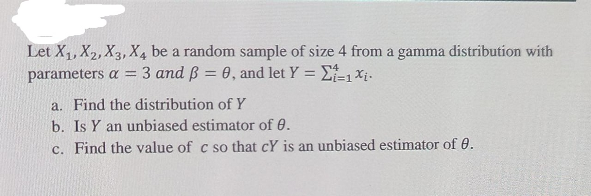Let X1, X2, X3, X4 be a random sample of size 4 from a gamma distribution with
3 and B = 0, and let Y = L=1Xi.
parameters a =
%3D
%3D
a. Find the distribution of Y
b. Is Y an unbiased estimator of 0.
c. Find the value of c so that cY is an unbiased estimator of 0.
