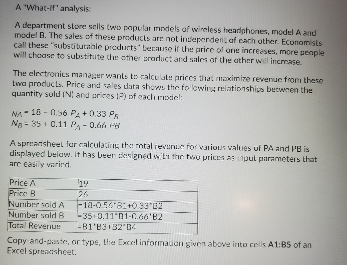 A "What-If" analysis:
A department store sells two popular models of wireless headphones, model A and
model B. The sales of these products are not independent of each other. Economists
call these "substitutable products" because if the price of one increases, more people
will choose to substitute the other product and sales of the other will increase.
The electronics manager wants to calculate prices that maximize revenue from these
two products. Price and sales data shows the following relationships between the
quantity sold (N) and prices (P) of each model:
NA = 18 - 0.56 PA + 0.33 PB
Ng = 35 + 0.11 PA - 0.66 PB
A spreadsheet for calculating the total revenue for various values of PA and PB is
displayed below. It has been designed with the two prices as input parameters that
are easily varied.
19
Price A
Price B
Number sold A
Number sold B
Total Revenue
26
=18-0.56*B1+0.33*B2
=35+0.11*B1-0.66*B2
=B1*B3+B2*B4
Copy-and-paste, or type, the Excel information given above into cells A1:B5 of an
Excel spreadsheet.
