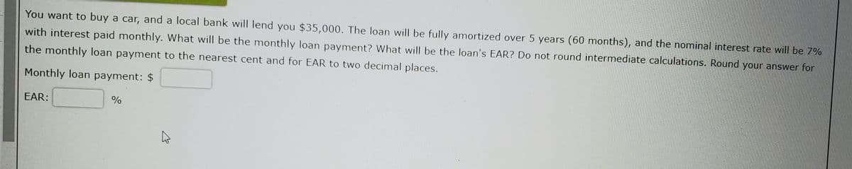 You want to buy a car, and a local bank will lend you $35,000. The loan will be fully amortized over 5 years (60 months), and the nominal interest rate will be 7%
with interest paid monthly. What will be the monthly loan payment? What will be the loan's EAR? Do not round intermediate calculations. Round your answer for
the monthly loan payment to the nearest cent and for EAR to two decimal places.
Monthly loan payment: $
EAR:
