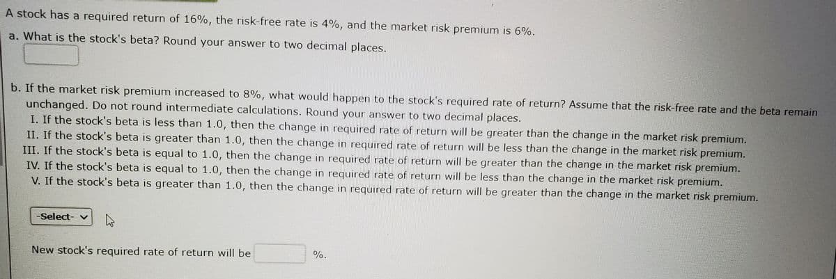A stock has a required return of 16%, the risk-free rate is 4%, and the market risk premium is 6%.
a. What is the stock's beta? Round your answer to two decimal places.
b. If the market risk premium increased to 8%, what would happen to the stock's required rate of return? Assume that the risk-free rate and the beta remain
unchanged. Do not round intermediate calculations. Round your answer to two decimal places.
I. If the stock's beta is less than 1.0, then the change in required rate of return will be greater than the change in the market risk premium.
II. If the stock's beta is greater than 1.0, then the change in required rate of return will be less than the change in the market risk premium.
III. If the stock's beta is equal to 1.0, then the change in required rate of return will be greater than the change in the market risk premium.
IV. If the stock's beta is equal to 1.0, then the change in required rate of return will be less than the change in the market risk premium.
V. If the stock's beta is greater than 1.0, then the change in required rate of return will be greater than the change in the market risk premium.
-Select- v
%.
New stock's required rate of return will be
