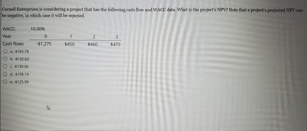 Cornell Enterprises is considering a project that has the following cash flow and WACC data. What is the project's NPV? Note that a project's projected NPV can
be negative, in which case it will be rejected.
WACC:
10.00%
Year
1
2
3
Cash flows
-$1,275
$450
$460
$470
O a. -$165.78
O b. -$132.63
O c. -$139.26
O d. -$106.10
O e. -$125.99
