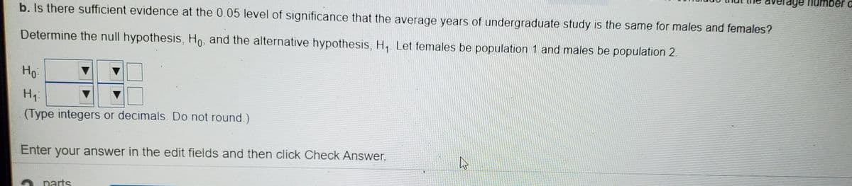 per c
b. Is there sufficient evidence at the 0.05 level of significance that the average years of undergraduate study is the same for males and females?
Determine the null hypothesis, Ho, and the alternative hypothesis, H, Let females be population 1 and males be population 2.
Но
Hy:
(Type integers or decimals. Do not round. )
Enter your answer in the edit fields and then click Check Answer.
O partS
