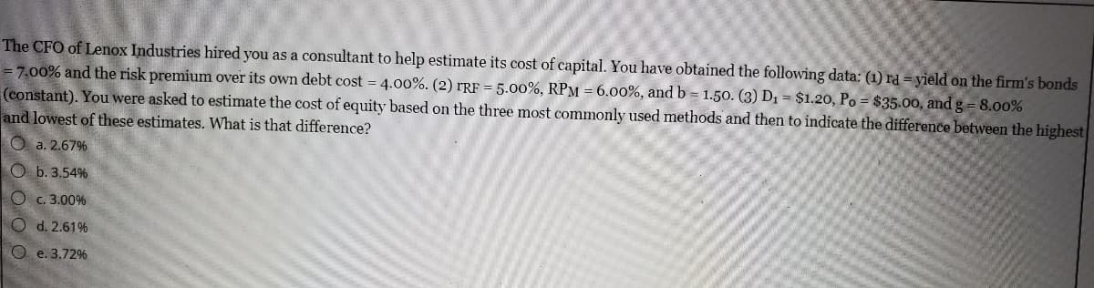 The CFO of Lenox Industries hired you as a consultant to help estimate its cost of capital. You have obtained the following data: (1) rd = yield on the firm's bonds
= 7.00% and the risk premium over its own debt cost = 4.00%. (2) rRF = 5.00%, RPM = 6.00%, and b = 1.50. (3) D1 = $1.20, Po = $35.00, and g = 8.00%
(constant). You were asked to estimate the cost of equity based on the three most commonly used methods and then to indicate the difference between the highest
and lowest of these estimates. What is that difference?
O a. 2.67%
O b. 3.54%
Oc. 3.00%
O d. 2.61%
O e. 3.72%
