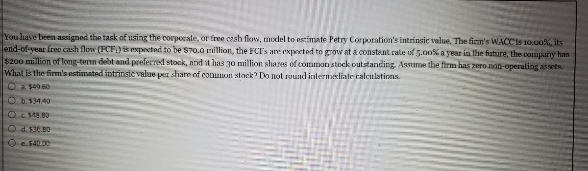 You have been assigned the task of using the corporate, or free cash flow, model to estimate Petry Corporation's intrinsic value. The firm's WACC is 10.00%, its
end-of-year free cash flow (FCF1) is expected to be $70.0 million, the FCFS are expected to grow at a constant rate of 5.00% a year in the future, the company ha=
$200 million of long-term debt and preferred stock, and it has 30 million shares of common stock outstanding. Assume the firm has zero non-operating assets.
What is the firm's estimated intrinsic value per share of common stock? Do not round intermediate calculations.
O a. $49.60
O b. $34.40
C. $48.80
O d. $36.80
O e. $40.00
