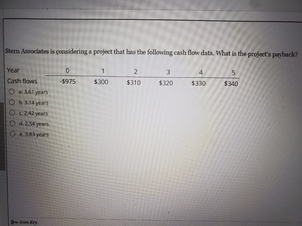 Stern Associates is çonsidering a project that has the following cash flow data. What is the project's payback?
Year
1
3
4
Cash flows
-$975
$300
$310
$320
$330
$340
a. 3.61 years
b. 3.14 years
C. 2.42 years
d. 2.54 years
e. 3.83 years
- Icon Key
