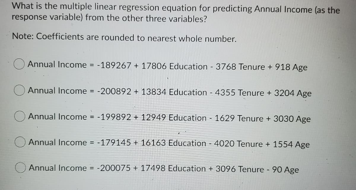 What is the multiple linear regression equation for predicting Annual Income (as the
response variable) from the other three variables?
Note: Coefficients are rounded to nearest whole number.
Annual Income = -189267 + 17806 Education - 3768 Tenure + 918 Age
Annual Income = -200892 + 13834 Education - 4355 Tenure + 3204 Age
Annual Income
-199892 + 12949 Education - 1629 Tenure + 3030 Age
=
Annual Income = -179145 + 16163 Education - 4020 Tenure + 1554 Age
Annual Income = -200075 + 17498 Education + 3096 Tenure - 90 Age
