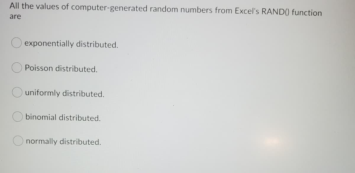 All the values of computer-generated random numbers from Excel's RAND() function
are
exponentially distributed.
Poisson distributed.
uniformly distributed.
binomial distributed.
normally distributed.
