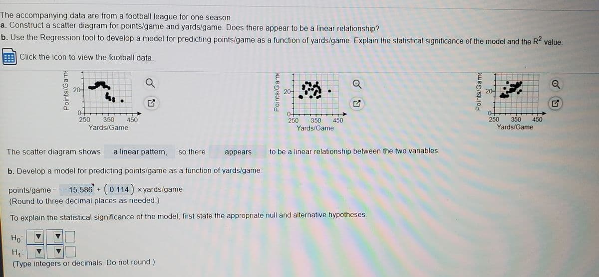 The accompanying data are from a football league for one season.
a. Construct a scatter diagram for points/game and yards/game. Does there appear to be a linear relationship?
b. Use the Regression tool to develop a model for predicting points/game as a function of yards/game. Explain the statistical significance of the model and the R value.
Click the icon to view the football data
Q
20-
20-
20-
0+
250
450
Yards/Game
350
250
350
450
250
350
450
Yards/Game
Yards/Game
The scatter diagram shows
a linear pattern,
so there
appears
to be a linear relationship between the two variables.
b. Develop a model for predicting points/game as a function of yards/game
points/game = - 15.586 + (0.114) x yards/game
(Round to three decimal places as needed.)
To explain the statistical significance of the model, first state the appropriate null and alternative hypotheses.
Но
(Type integers or decimals. Do not round.)
Points/Game
Points/Gar
Points/Game
