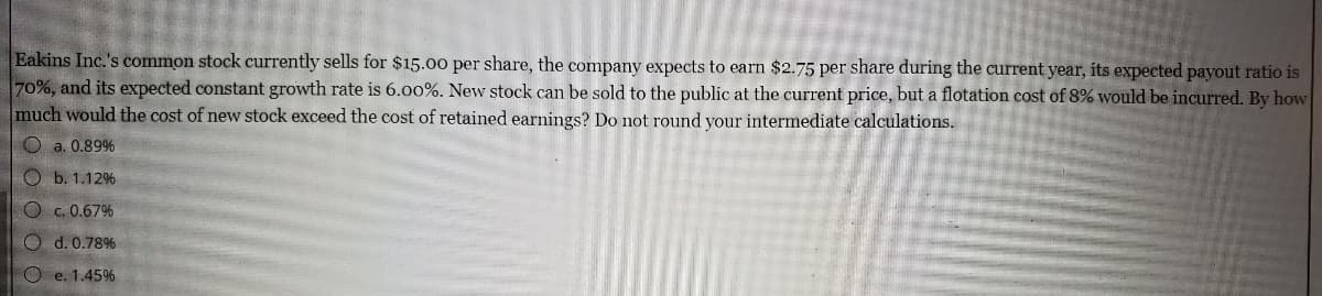 Eakins Inc.'s common stock currently sells for $15.00 per share, the company expects to earn $2.75 per share during the current year, its expected payout ratio is
70%, and its expected constant growth rate is 6.00%. New stock can be sold to the public at the current price, but a flotation cost of 8% would be incurred. By how
much would the cost of new stock exceed the cost of retained earnings? Do not round your intermediate calculations.
O a. 0.89%
Ob. 1.12%
Oc. 0.67%
O d. 0.78%
Oe. 1.45%
