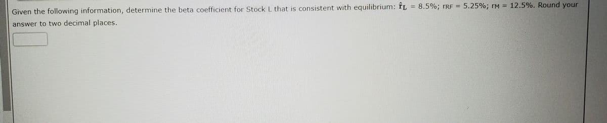 Given the following information, determine the beta coefficient for Stock L that is consistent with equilibrium: fL = 8.5%; rRE = 5.25%; rM = 12.5%. Round your
answer to two decimal places.
