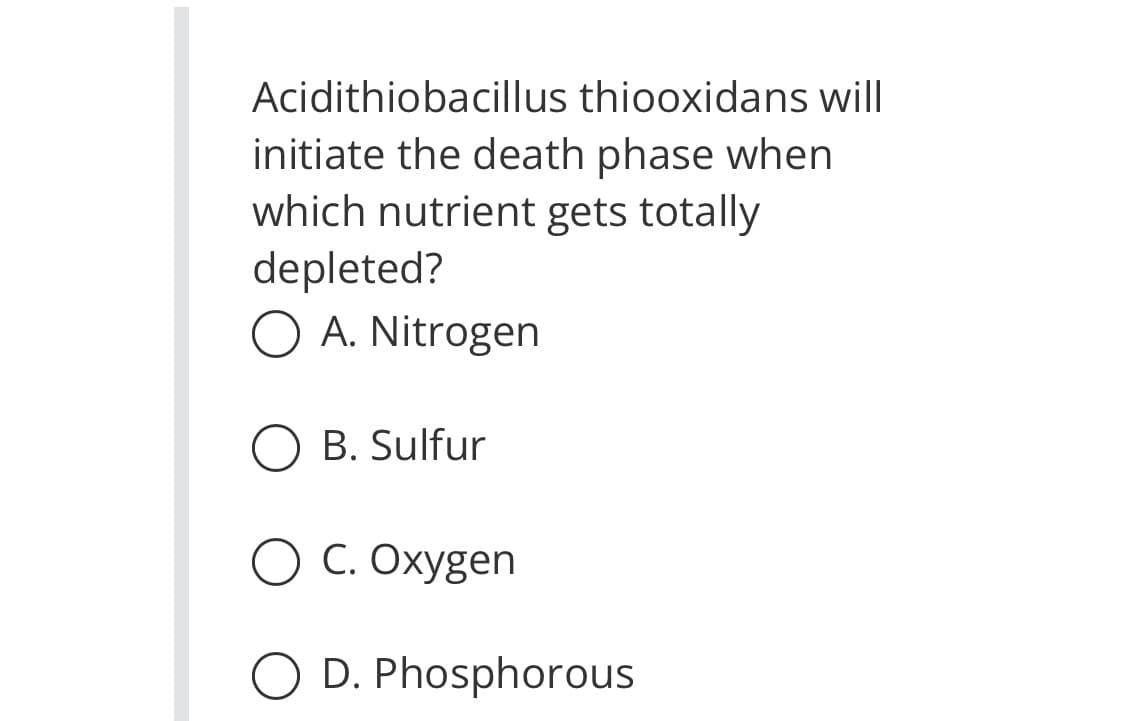 Acidithiobacillus thiooxidans will
initiate the death phase when
which nutrient gets totally
depleted?
O A. Nitrogen
O B. Sulfur
O C. Oxygen
O D. Phosphorous