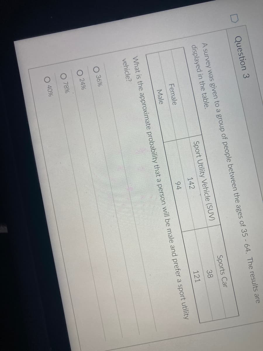 Question 3
A survey was given to a group of people between the ages of 35 64. The results are
displayed in the table.
Sport Utility Vehicle (SUV)
Sports Car
Female
142
38
Male
94
121
What is the approximate probability that a person will be male and prefer a sport utility
vehicle?
O 36%
O 24%
78%
O 40%
