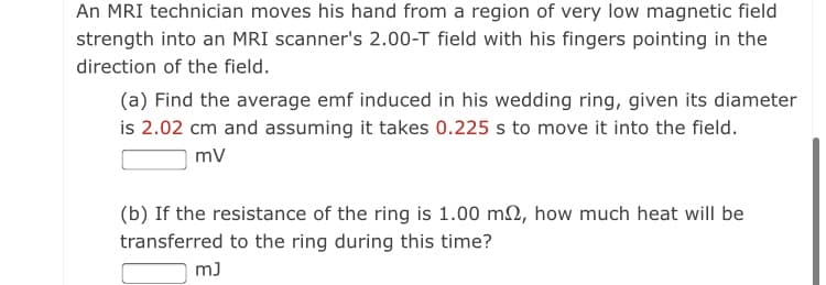 An MRI technician moves his hand from a region of very low magnetic field
strength into an MRI scanner's 2.00-T field with his fingers pointing in the
direction of the field.
(a) Find the average emf induced in his wedding ring, given its diameter
is 2.02 cm and assuming it takes 0.225 s to move it into the field.
mv
(b) If the resistance of the ring is 1.00 m2, how much heat will be
transferred to the ring during this time?
m)
