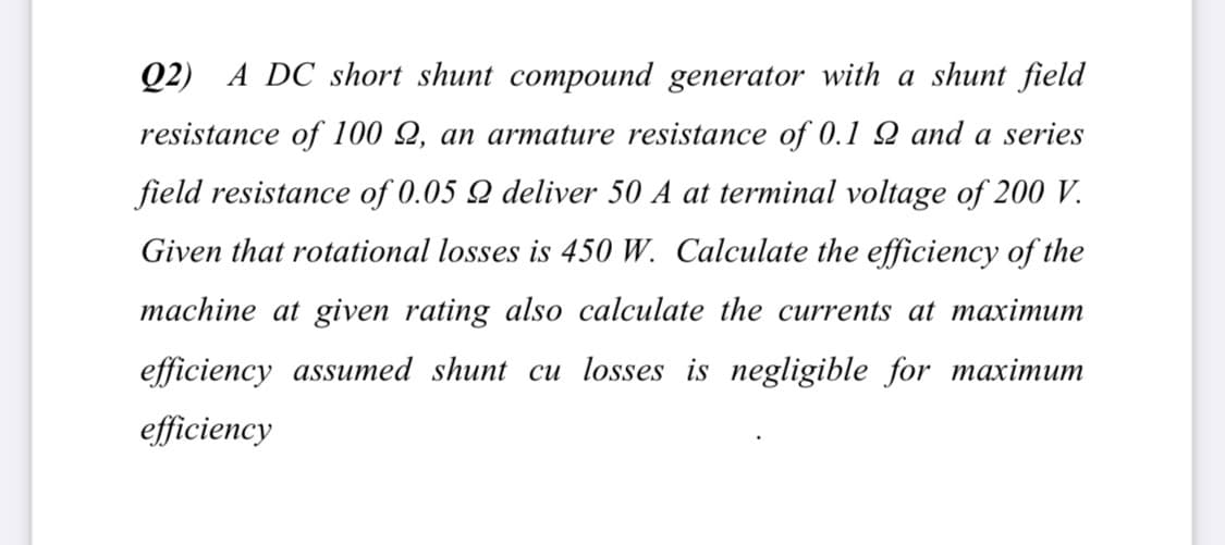 Q2) A DC short shunt compound generator with a shunt field
resistance of 100 Q, an armature resistance of 0.1 2 and a series
field resistance of 0.05 Q deliver 50 A at terminal voltage of 200 V.
Given that rotational losses is 450 W. Calculate the efficiency of the
machine at given rating also calculate the currents at maximum
efficiency assumed shunt cu losses is negligible for maximum
efficiency
