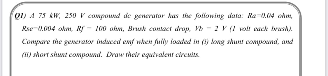 Q1) A 75 kW, 250 V compound dc generator has the following data: Ra=0.04 ohm,
Rse=0.004 ohm, Rf = 100 ohm, Brush contact drop, Vb = 2 V (1 volt each brush).
Compare the generator induced emf when fully loaded in (i) long shunt compound, and
(ii) short shunt compound. Draw their equivalent circuits.
