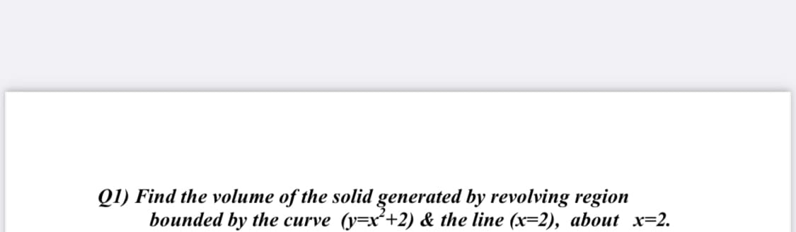 Q1) Find the volume of the solid generated by revolving region
bounded by the curve (y=x²+2) & the line (x=2), about x=2.
