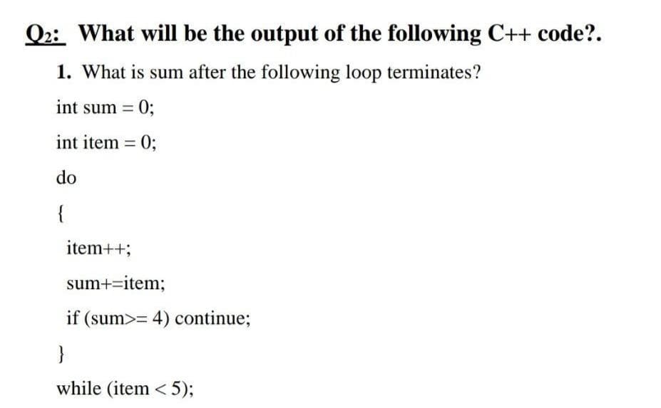 Q2: What will be the output of the following C++ code?.
1. What is sum after the following loop terminates?
int sum = 0;
int item = 0;
%3D
do
{
item++;
sum+=item;
if (sum>= 4) continue;
}
while (item < 5);
