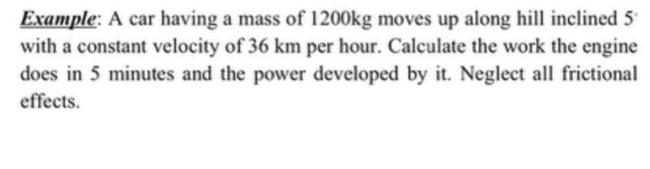 Example: A car having a mass of 1200kg moves up along hill inclined 5
with a constant velocity of 36 km per hour. Calculate the work the engine
does in 5 minutes and the power developed by it. Neglect all frictional
effects.

