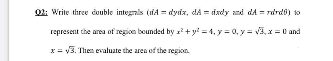 Q2: Write three double integrals (dA = dydx, dA = dxdy and dA = rdrd0) to
represent the area of region bounded by x2 + y2 = 4, y = 0, y = v3, x = 0 and
X =
V3. Then evaluate the area of the region.
