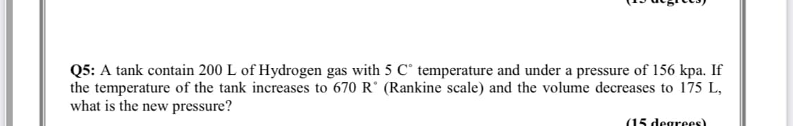 Q5: A tank contain 200 L of Hydrogen gas with 5 C° temperature and under a pressure of 156 kpa. If
the temperature of the tank increases to 670 R° (Rankine scale) and the volume decreases to 175 L,
what is the new pressure?
(15 degrees)
