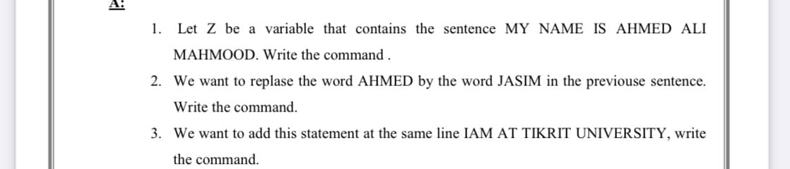 1. Let Z be a variable that contains the sentence MY NAME IS AHMED ALI
MAHMOOD. Write the command .
2. We want to replase the word AHMED by the word JASIM in the previouse sentence.
Write the command.
3. We want to add this statement at the same line IAM AT TIKRIT UNIVERSITY, write
the command.
