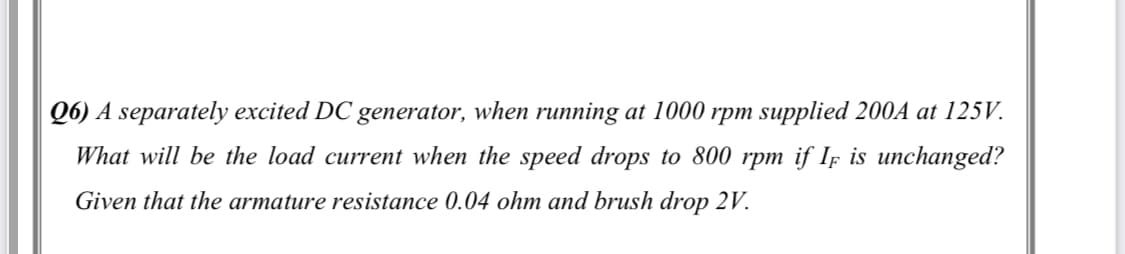 Q6) A separately excited DC generator, when running at 1000 rpm supplied 200A at 125V.
What will be the load current when the speed drops to 800 rpm if If is unchanged?
Given that the armature resistance 0.04 ohm and brush drop 2V.
