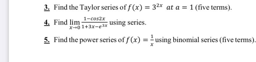 3. Find the Taylor series of f (x) = 32x at a = 1 (five terms).
%3D
1-cos2x
4. Find lim
using series.
x→0 1+3x-e 3x
5. Find the power series of f (x) = - using binomial series (five terms).
