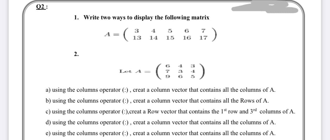 Q2 :
1. Write two ways to display the following matrix
(
3
4
5
6
A =
13
14
15
16
17
2.
()
4
3
Let A =
4
9
a) using the columns operator (:), creat a column vector that contains all the columns of A.
b) using the columns operator (:), creat a column vector that contains all the Rows of A.
c) using the columns operator (:),creat a Row vector that contains the 1st row and 3rd columns of A.
d) using the columns operator (:), creat a column vector that contains all the columns of A.
e) using the columns operator (:), creat a column vector that contains all the columns of A.
