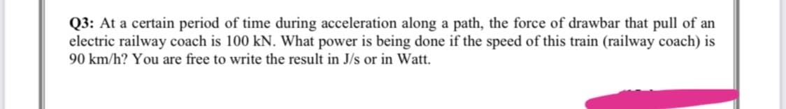 Q3: At a certain period of time during acceleration along a path, the force of drawbar that pull of an
electric railway coach is 100 kN. What power is being done if the speed of this train (railway coach) is
90 km/h? You are free to write the result in J/s or in Watt.
