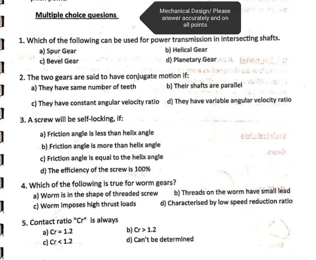 Multiple choice quesions
1
Mechanical Design/ Please
answer accurately and on
all points
1
1. Which of the following can be used for power transmission in intersecting shafts.
a) Spur Gear
b) Helical Gear
c) Bevel Gear
d) Planetary Gears A (A
2. The two gears are said to have conjugate
motion if:
a) They have same number of teeth
b) Their shafts are parallel
c) They have constant angular velocity ratio d) They have variable angular velocity ratio
3. A screw will be self-locking, if:
a) Friction angle is less than helix angle
b) Friction angle is more than helix angle
27630
c) Friction angle is equal to the helix angle
d) The efficiency of the screw is 100%
4. Which of the following is true for worm gears?
a) Worm is in the shape of threaded screw
b) Threads on the worm have small lead
c) Worm imposes high thrust loads
d) Characterised by low speed reduction ratio
J
1
]
5. Contact ratio "Cr" is always
a) Cr = 1.2
c) Cr< 1.2
b) Cr> 1.2
d) Can't be determined