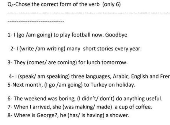 Q4-Chose the correct form of the verb (only 6)
1-1 (go /am going) to play football now. Goodbye
2-1 (write /am writing) many short stories every year.
3- They (comes/ are coming) for lunch tomorrow.
4-1 (speak/ am speaking) three languages, Arabic, English and Fren
5-Next month, (I go /am going) to Turkey on holiday.
6- The weekend was boring, (I didn't/ don't) do anything useful.
7- When I arrived, she (was making/ made) a cup of coffee.
8- Where is George?, he (has/ is having) a shower.