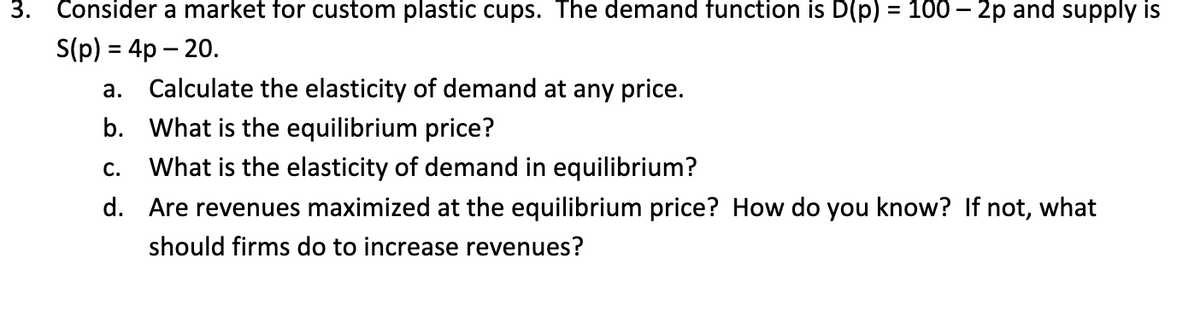 3. Consider a market for custom plastic cups. The demand function is D(p) = 100 - 2p and supply is
S(p) = 4p - 20.
a.
Calculate the elasticity of demand at any price.
b. What is the equilibrium price?
C.
What is the elasticity of demand in equilibrium?
d. Are revenues maximized at the equilibrium price? How do you know? If not, what
should firms do to increase revenues?