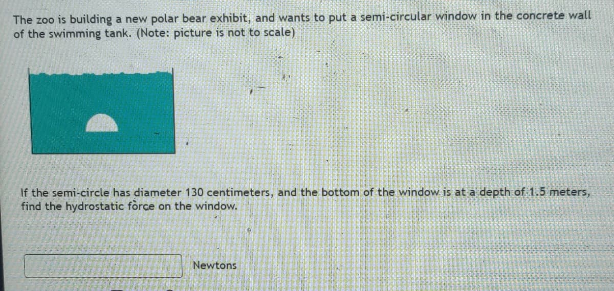 The zoo is building a new polar bear exhibit, and wants to put a semi-circular window in the concrete wall
of the swimming tank. (Note: picture is not to scale)
If the semi-circle has diameter 130 centimeters, and the bottom of the window is at a depth of 1.5 meters,
find the hydrostatic force on the window.
Newtons