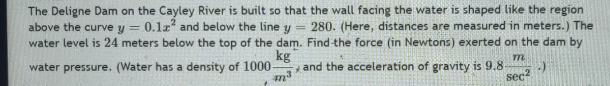 The Deligne Dam on the Cayley River is built so that the wall facing the water is shaped like the region
above the curve y = 0.1² and below the line y = 280. (Here, distances are measured in meters.) The
water level is 24 meters below the top of the dam. Find the force (in Newtons) exerted on the dam by
kg
m
water pressure. (Water has a density of 1000-
and the acceleration of gravity is 9.8- (:)
$₁
2
sec²
m³