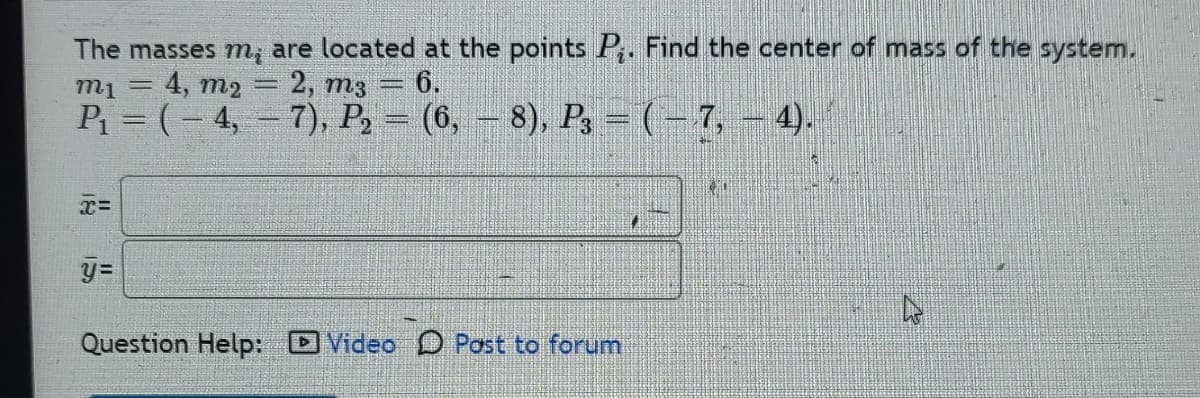 The masses m, are located at the points P. Find the center of mass of the system.
m₁ = = 4, m2 = 2, m3 = 6.
P₁ = (-4,-7), P₂
(6,8), P3 - (-7,-4).
x=
y=
Question Help: Video Post to forum
11
*1
4